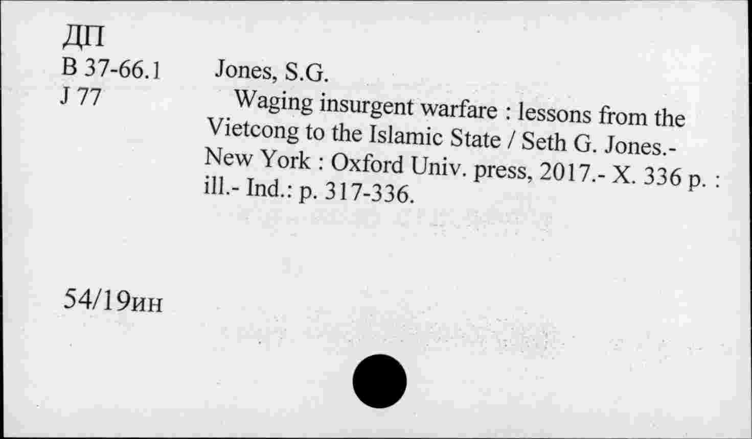 ﻿An B 37-66.1 J 77	Jones, S.G. Waging insurgent warfare : lessons from the Vietcong to the Islamic State / Seth G. Jones.-New York : Oxford Univ, press, 2017,- X. 336 p. : ill.- Ind.: p. 317-336.
54/1 9hh